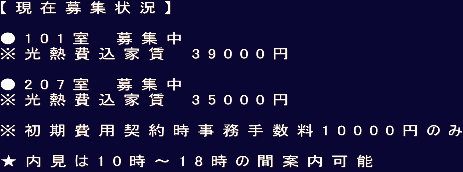 【現在募集状況】  ●101室　募集中 ※光熱費込家賃　39000円  ●207室　募集中 ※光熱費込家賃　35000円  ※初期費用契約時事務手数料10000円のみ  ★内見は10時〜18時の間案内可能