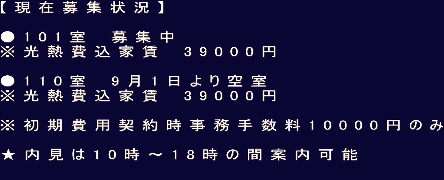 【現在募集状況】  ●101室　募集中 ※光熱費込家賃　39000円  ●110室　9月1日より空室 ※光熱費込家賃　39000円  ※初期費用契約時事務手数料10000円のみ  ★内見は10時〜18時の間案内可能 