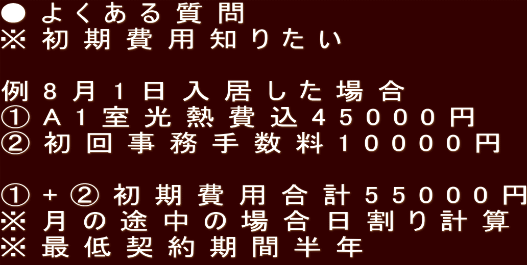●よくある質問 ※初期費用知りたい  例8月1日入居した場合 ①A1室光熱費込45000円 ②初回事務手数料10000円  ①+②初期費用合計55000円 ※月の途中の場合日割り計算 ※最低契約期間半年
