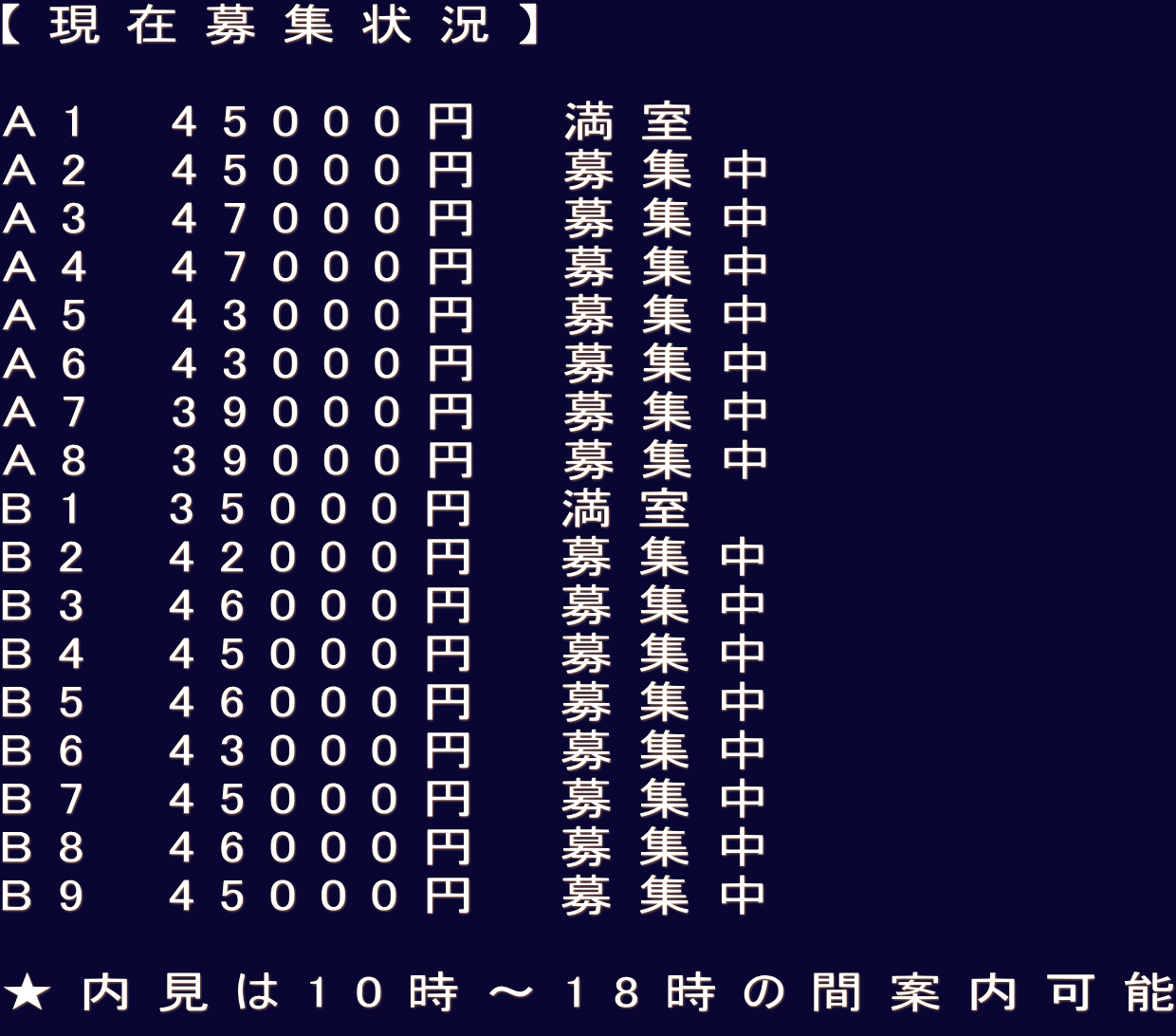 【現在募集状況】  A1　45000円　満室 A2　45000円　募集中 A3　47000円　募集中 A4　47000円　募集中 A5　43000円　募集中 A6　43000円　募集中 A7　39000円　募集中 A8　39000円　募集中 B1　35000円　満室 B2　42000円　募集中 B3　46000円　募集中 B4　45000円　募集中 B5　46000円　募集中 B6　43000円　募集中 B7　45000円　募集中 B8　46000円　募集中 B9　45000円　募集中  ★内見は10時〜18時の間案内可能
