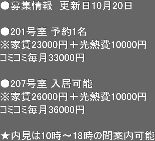 ●募集情報　更新日10月20日　  ●201号室 予約1名 ※家賃23000円＋光熱費10000円 コミコミ毎月33000円  ●207号室 入居可能 ※家賃26000円＋光熱費10000円 コミコミ毎月36000円　  ★内見は10時〜18時の間案内可能