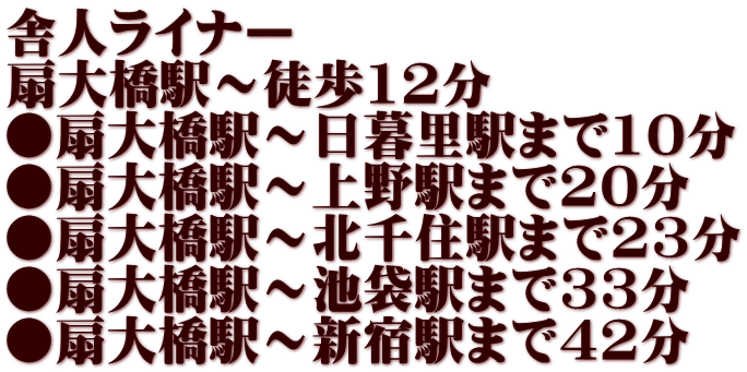 舎人ライナー 扇大橋駅～徒歩12分 ●扇大橋駅～日暮里駅まで10分 ●扇大橋駅～上野駅まで20分 ●扇大橋駅～北千住駅まで23分 ●扇大橋駅～池袋駅まで33分 ●扇大橋駅～新宿駅まで42分