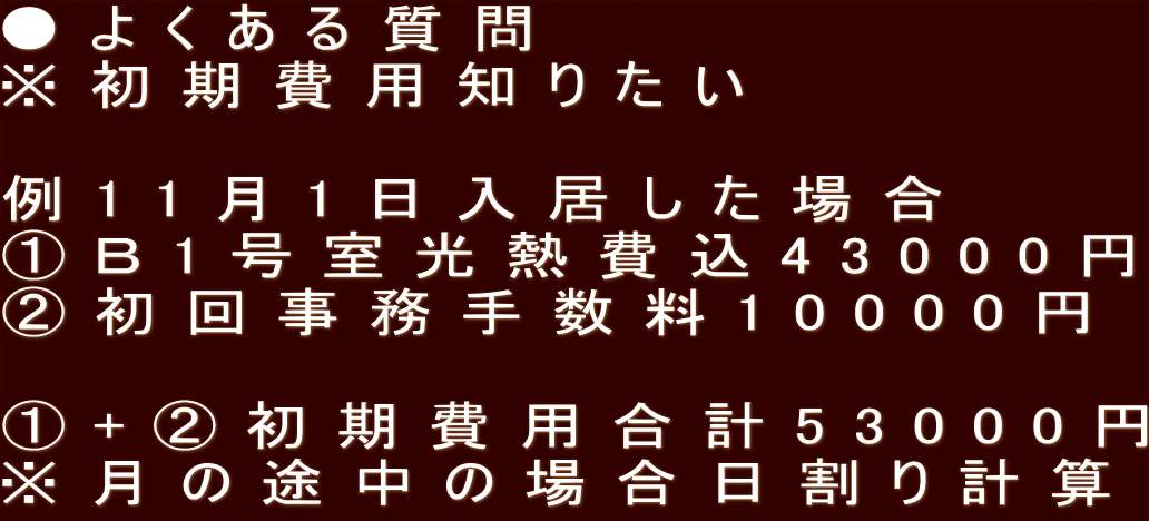 ●よくある質問 ※初期費用知りたい  例11月1日入居した場合 ①Ｂ1号室光熱費込43000円 ②初回事務手数料10000円  ①+②初期費用合計53000円 ※月の途中の場合日割り計算