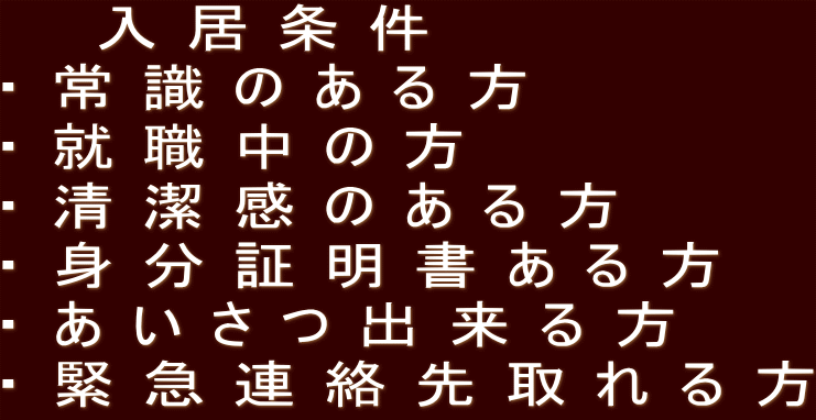   入居条件 ・常識のある方 ・就職中の方 ・清潔感のある方 ・身分証明書ある方 ・あいさつ出来る方 ・緊急連絡先取れる方
