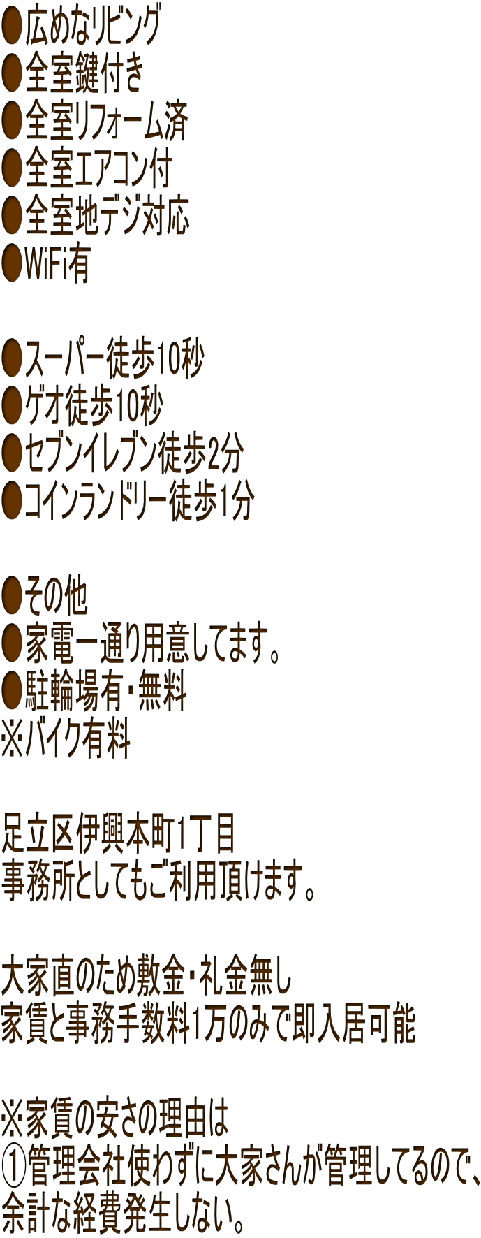 ●広めなリビング ●全室鍵付き ●全室リフォーム済 ●全室エアコン付 ●全室地デジ対応 ●WiFi有  ●スーパー徒歩10秒 ●ゲオ徒歩10秒 ●セブンイレブン徒歩2分 ●コインランドリー徒歩1分  ●その他 ●家電一通り用意してます。 ●駐輪場有・無料 ※バイク有料  足立区伊興本町1丁目 事務所としてもご利用頂けます。  大家直のため敷金・礼金無し 家賃と事務手数料1万のみで即入居可能  ※家賃の安さの理由は ①管理会社使わずに大家さんが管理してるので、 余計な経費発生しない。